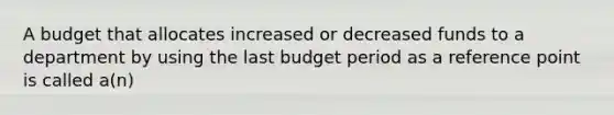 A budget that allocates increased or decreased funds to a department by using the last budget period as a reference point is called a(n)