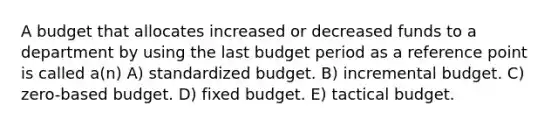 A budget that allocates increased or decreased funds to a department by using the last budget period as a reference point is called a(n) A) standardized budget. B) incremental budget. C) zero-based budget. D) fixed budget. E) tactical budget.