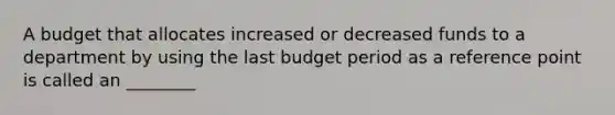 A budget that allocates increased or decreased funds to a department by using the last budget period as a reference point is called an ________