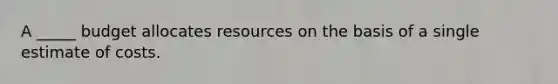 A _____ budget allocates resources on the basis of a single estimate of costs.