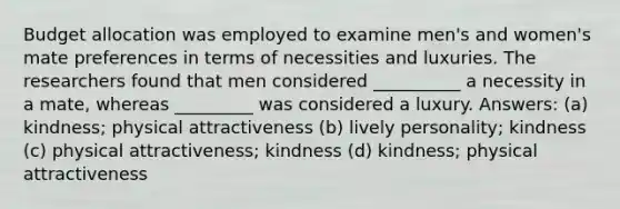 Budget allocation was employed to examine men's and women's mate preferences in terms of necessities and luxuries. The researchers found that men considered __________ a necessity in a mate, whereas _________ was considered a luxury. Answers: (a) kindness; physical attractiveness (b) lively personality; kindness (c) physical attractiveness; kindness (d) kindness; physical attractiveness