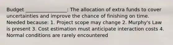 Budget _________________: The allocation of extra funds to cover uncertainties and improve the chance of finishing on time. Needed because: 1. Project scope may change 2. Murphy's Law is present 3. Cost estimation must anticipate interaction costs 4. Normal conditions are rarely encountered