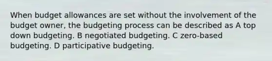 When budget allowances are set without the involvement of the budget owner, the budgeting process can be described as A top down budgeting. B negotiated budgeting. C zero-based budgeting. D participative budgeting.