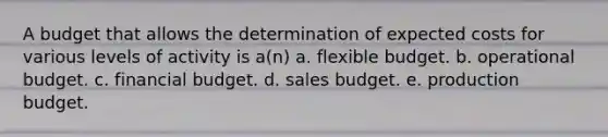 A budget that allows the determination of expected costs for various levels of activity is a(n) a. flexible budget. b. operational budget. c. financial budget. d. sales budget. e. production budget.