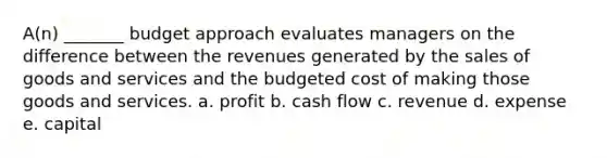 A(n) _______ budget approach evaluates managers on the difference between the revenues generated by the sales of goods and services and the budgeted cost of making those goods and services. a. profit b. cash flow c. revenue d. expense e. capital