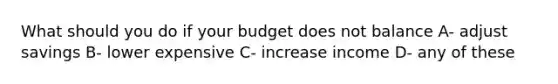 What should you do if your budget does not balance A- adjust savings B- lower expensive C- increase income D- any of these