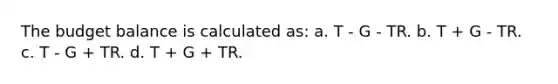 The budget balance is calculated as: a. T - G - TR. b. T + G - TR. c. T - G + TR. d. T + G + TR.