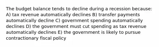 The budget balance tends to decline during a recession because: A) tax revenue automatically declines B) transfer payments automatically decline C) government spending automatically declines D) the government must cut spending as tax revenue automatically declines E) the government is likely to pursue contractionary fiscal policy