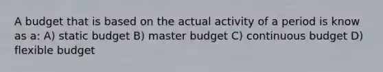 A budget that is based on the actual activity of a period is know as a: A) static budget B) master budget C) continuous budget D) flexible budget