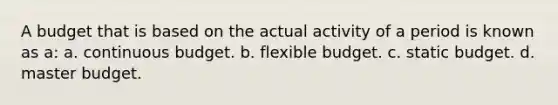 A budget that is based on the actual activity of a period is known as a: a. continuous budget. b. flexible budget. c. static budget. d. master budget.