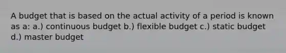 A budget that is based on the actual activity of a period is known as a: a.) continuous budget b.) flexible budget c.) static budget d.) master budget