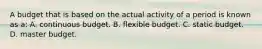 A budget that is based on the actual activity of a period is known as a: A. continuous budget. B. flexible budget. C. static budget. D. master budget.