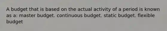 A budget that is based on the actual activity of a period is known as a: master budget. continuous budget. static budget. flexible budget