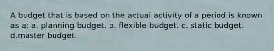 A budget that is based on the actual activity of a period is known as a: a. planning budget. b. flexible budget. c. static budget. d.master budget.