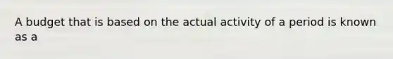 A budget that is based on the actual activity of a period is known as a