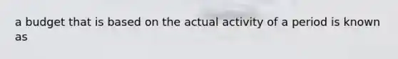 a budget that is based on the actual activity of a period is known as