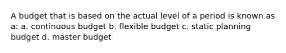 A budget that is based on the actual level of a period is known as a: a. continuous budget b. flexible budget c. static planning budget d. master budget