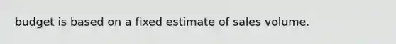 budget is based on a fixed estimate of sales volume.