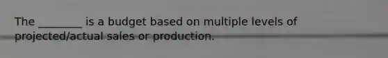 The ________ is a budget based on multiple levels of projected/actual sales or production.