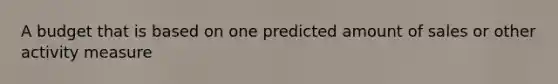 A budget that is based on one predicted amount of sales or other activity measure