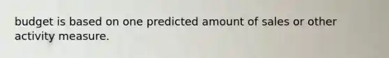 budget is based on one predicted amount of sales or other activity measure.
