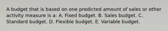 A budget that is based on one predicted amount of sales or other activity measure is a: A. Fixed budget. B. Sales budget. C. Standard budget. D. Flexible budget. E. Variable budget.