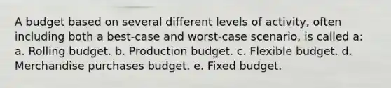 A budget based on several different levels of activity, often including both a best-case and worst-case scenario, is called a: a. Rolling budget. b. Production budget. c. Flexible budget. d. Merchandise purchases budget. e. Fixed budget.