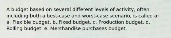 A budget based on several different levels of activity, often including both a best-case and worst-case scenario, is called a: a. Flexible budget. b. Fixed budget. c. Production budget. d. Rolling budget. e. Merchandise purchases budget.