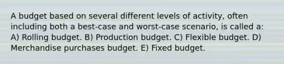 A budget based on several different levels of activity, often including both a best-case and worst-case scenario, is called a: A) Rolling budget. B) Production budget. C) Flexible budget. D) Merchandise purchases budget. E) Fixed budget.