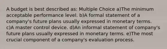 A budget is best described as: Multiple Choice a)The minimum acceptable performance level. b)A formal statement of a company's future plans usually expressed in monetary terms. c)A master control device. d)An informal statement of company's future plans usually expressed in monetary terms. e)The most crucial component of a company's evaluation process.