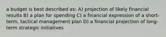 a budget is best described as: A) projection of likely financial results B) a plan for spending C) a financial expression of a short-term, tactical management plan D) a financial projection of long-term strategic initiatives