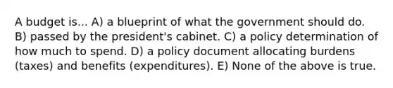 A budget is... A) a blueprint of what the government should do. B) passed by the president's cabinet. C) a policy determination of how much to spend. D) a policy document allocating burdens (taxes) and benefits (expenditures). E) None of the above is true.