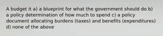 A budget it a) a blueprint for what the government should do b) a policy determination of how much to spend c) a policy document allocating burdens (taxes) and benefits (expenditures) d) none of the above