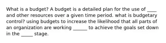 What is a budget? A budget is a detailed plan for the use of ____ and other resources over a given time period. what is budgetary control? using budgets to increase the likelihood that all parts of an organization are working ______ to achieve the goals set down in the _____ stage.