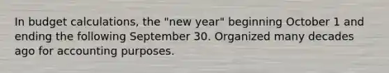 In budget calculations, the "new year" beginning October 1 and ending the following September 30. Organized many decades ago for accounting purposes.