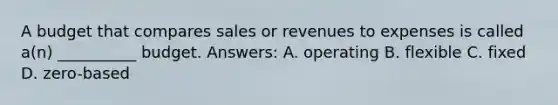 A budget that compares sales or revenues to expenses is called a(n) __________ budget. Answers: A. operating B. flexible C. fixed D. zero-based