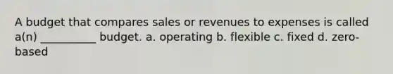 A budget that compares sales or revenues to expenses is called a(n) __________ budget. a. operating b. flexible c. fixed d. zero-based