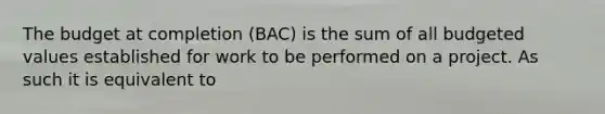 The budget at completion (BAC) is the sum of all budgeted values established for work to be performed on a project. As such it is equivalent to