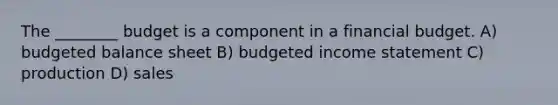 The​ ________ budget is a component in a financial budget. A) budgeted balance sheet B) budgeted income statement C) production D) sales