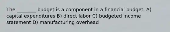 The​ ________ budget is a component in a financial budget. A) capital expenditures B) direct labor C) budgeted income statement D) manufacturing overhead