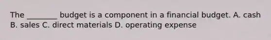 The​ ________ budget is a component in a financial budget. A. cash B. sales C. direct materials D. operating expense