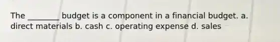 The ________ budget is a component in a financial budget. a. direct materials b. cash c. operating expense d. sales