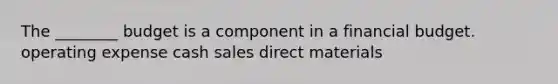 The ________ budget is a component in a financial budget. operating expense cash sales direct materials