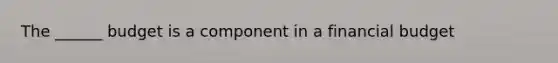 The ______ budget is a component in a financial budget