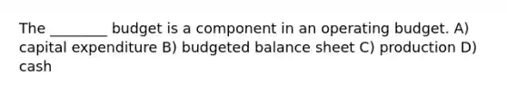 The ________ budget is a component in an operating budget. A) capital expenditure B) budgeted balance sheet C) production D) cash