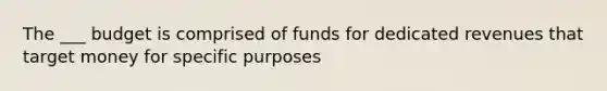 The ___ budget is comprised of funds for dedicated revenues that target money for specific purposes