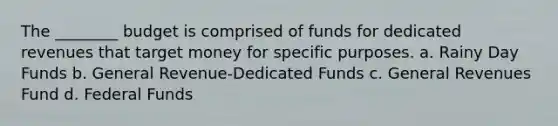 The ________ budget is comprised of funds for dedicated revenues that target money for specific purposes. a. Rainy Day Funds b. General Revenue-Dedicated Funds c. General Revenues Fund d. Federal Funds