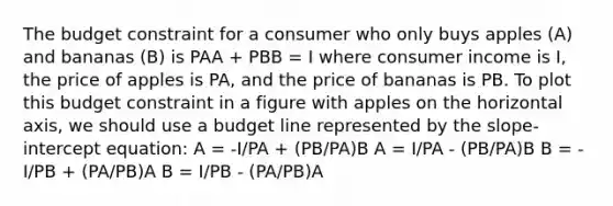 The budget constraint for a consumer who only buys apples (A) and bananas (B) is PAA + PBB = I where consumer income is I, the price of apples is PA, and the price of bananas is PB. To plot this budget constraint in a figure with apples on the horizontal axis, we should use a budget line represented by the slope-intercept equation: A = -I/PA + (PB/PA)B A = I/PA - (PB/PA)B B = -I/PB + (PA/PB)A B = I/PB - (PA/PB)A