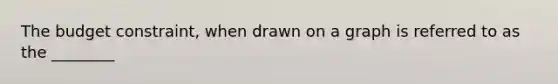 The budget constraint, when drawn on a graph is referred to as the ________