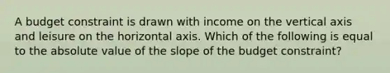 A budget constraint is drawn with income on the vertical axis and leisure on the horizontal axis. Which of the following is equal to the absolute value of the slope of the budget constraint?